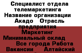 Специалист отдела телемаркетинга › Название организации ­ Акадо › Отрасль предприятия ­ Маркетинг › Минимальный оклад ­ 30 000 - Все города Работа » Вакансии   . Алтайский край,Алейск г.